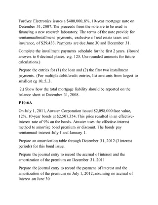 Fordyce Electronics issues a $400,000,8%, 10-year mortgage note on
December 31, 2007. The proceeds from the note are to be used in
financing a new research laboratory. The terms of the note provide for
semiannualinstallment payments, exclusive of real estate taxes and
insurance, of $29,433. Payments are due June 30 and December 31.
Complete the installment payments schedule for the first 2 years. (Round
answers to 0 decimal places, e.g. 125. Use rounded amounts for future
calculations.)
Prepare the entries for (1) the loan and (2) the first two installment
payments. (For multiple debit/credit entries, list amounts from largest to
smallest eg 10, 5, 3,
2.) Show how the total mortgage liability should be reported on the
balance sheet at December 31, 2008.
P10-6A
On July 1, 2011, Atwater Corporation issued $2,098,000 face value,
12%, 10-year bonds at $2,507,354. This price resulted in an effective-
interest rate of 9% on the bonds. Atwater uses the effective-interest
method to amortize bond premium or discount. The bonds pay
semiannual interest July 1 and January 1.
Prepare an amortization table through December 31, 2012 (3 interest
periods) for this bond issue.
Prepare the journal entry to record the accrual of interest and the
amortization of the premium on December 31, 2011
Prepare the journal entry to record the payment of interest and the
amortization of the premium on July 1, 2012, assuming no accrual of
interest on June 30
 