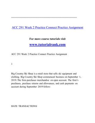 ===============================================
ACC 291 Week 2 Practice Connect Practice Assignment
For more course tutorials visit
www.tutorialrank.com
ACC 291 Week 2 Practice Connect Practice Assignment
1
Big Country Ski Shop is a retail store that sells ski equipment and
clothing. Big Country Ski Shop commenced business on September 1,
2019. The firm purchases merchandise on open account. The firm’s
purchases, purchase returns and allowances, and cash payments on
account during September 2019 follow:
DATE TRANSACTIONS
 