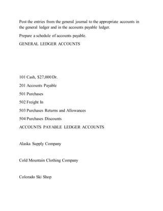 Post the entries from the general journal to the appropriate accounts in
the general ledger and in the accounts payable ledger.
Prepare a schedule of accounts payable.
GENERAL LEDGER ACCOUNTS
101 Cash, $27,000 Dr.
201 Accounts Payable
501 Purchases
502 Freight In
503 Purchases Returns and Allowances
504 Purchases Discounts
ACCOUNTS PAYABLE LEDGER ACCOUNTS
Alaska Supply Company
Cold Mountain Clothing Company
Colorado Ski Shop
 
