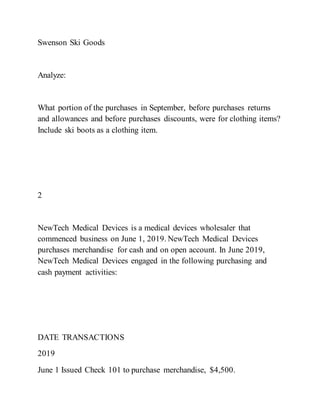 Swenson Ski Goods
Analyze:
What portion of the purchases in September, before purchases returns
and allowances and before purchases discounts, were for clothing items?
Include ski boots as a clothing item.
2
NewTech Medical Devices is a medical devices wholesaler that
commenced business on June 1, 2019. NewTech Medical Devices
purchases merchandise for cash and on open account. In June 2019,
NewTech Medical Devices engaged in the following purchasing and
cash payment activities:
DATE TRANSACTIONS
2019
June 1 Issued Check 101 to purchase merchandise, $4,500.
 
