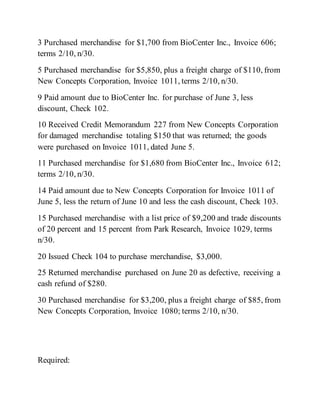 3 Purchased merchandise for $1,700 from BioCenter Inc., Invoice 606;
terms 2/10, n/30.
5 Purchased merchandise for $5,850, plus a freight charge of $110, from
New Concepts Corporation, Invoice 1011, terms 2/10, n/30.
9 Paid amount due to BioCenter Inc. for purchase of June 3, less
discount, Check 102.
10 Received Credit Memorandum 227 from New Concepts Corporation
for damaged merchandise totaling $150 that was returned; the goods
were purchased on Invoice 1011, dated June 5.
11 Purchased merchandise for $1,680 from BioCenter Inc., Invoice 612;
terms 2/10, n/30.
14 Paid amount due to New Concepts Corporation for Invoice 1011 of
June 5, less the return of June 10 and less the cash discount, Check 103.
15 Purchased merchandise with a list price of $9,200 and trade discounts
of 20 percent and 15 percent from Park Research, Invoice 1029, terms
n/30.
20 Issued Check 104 to purchase merchandise, $3,000.
25 Returned merchandise purchased on June 20 as defective, receiving a
cash refund of $280.
30 Purchased merchandise for $3,200, plus a freight charge of $85, from
New Concepts Corporation, Invoice 1080; terms 2/10, n/30.
Required:
 