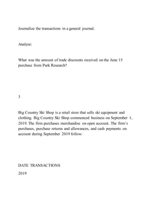 Journalize the transactions in a general journal.
Analyze:
What was the amount of trade discounts received on the June 15
purchase from Park Research?
3
Big Country Ski Shop is a retail store that sells ski equipment and
clothing. Big Country Ski Shop commenced business on September 1,
2019. The firm purchases merchandise on open account. The firm’s
purchases, purchase returns and allowances, and cash payments on
account during September 2019 follow:
DATE TRANSACTIONS
2019
 