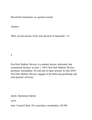 Record the transactions in a general journal.
Analyze:
What was the amount of the cash discount on September 12?
4
NewTech Medical Devices is a medical devices wholesaler that
commenced business on June 1, 2019. NewTech Medical Devices
purchases merchandise for cash and on open account. In June 2019,
NewTech Medical Devices engaged in the following purchasing and
cash payment activities:
DATE TRANSACTIONS
2019
June 1 Issued Check 101 to purchase merchandise, $4,500.
 