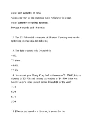 out of cash currently on hand.
within one year, or the operating cycle, whichever is longer.
out of currently recognized revenues.
between 6 months and 18 months.
12. The 2017 financial statements of Blossom Company contain the
following selected data (in millions).
13. The debt to assets ratio (rounded) is
40%.
7.1 times.
44.4%.
2.25%.
14. In a recent year Monty Corp. had net income of $152000, interest
expense of $28700, and income tax expense of $41500. What was
Monty Corp.’s times interest earned (rounded) for the year?
7.74
6.30
6.74
5.30
15. If bonds are issued at a discount, it means that the
 