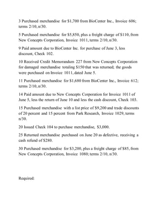 3 Purchased merchandise for $1,700 from BioCenter Inc., Invoice 606;
terms 2/10, n/30.
5 Purchased merchandise for $5,850, plus a freight charge of $110, from
New Concepts Corporation, Invoice 1011, terms 2/10, n/30.
9 Paid amount due to BioCenter Inc. for purchase of June 3, less
discount, Check 102.
10 Received Credit Memorandum 227 from New Concepts Corporation
for damaged merchandise totaling $150 that was returned; the goods
were purchased on Invoice 1011, dated June 5.
11 Purchased merchandise for $1,680 from BioCenter Inc., Invoice 612;
terms 2/10, n/30.
14 Paid amount due to New Concepts Corporation for Invoice 1011 of
June 5, less the return of June 10 and less the cash discount, Check 103.
15 Purchased merchandise with a list price of $9,200 and trade discounts
of 20 percent and 15 percent from Park Research, Invoice 1029, terms
n/30.
20 Issued Check 104 to purchase merchandise, $3,000.
25 Returned merchandise purchased on June 20 as defective, receiving a
cash refund of $280.
30 Purchased merchandise for $3,200, plus a freight charge of $85, from
New Concepts Corporation, Invoice 1080; terms 2/10, n/30.
Required:
 