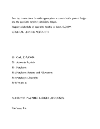 Post the transactions in to the appropriate accounts in the general ledger
and the accounts payable subsidiary ledger.
Prepare a schedule of accounts payable at June 30, 2019.
GENERAL LEDGER ACCOUNTS
101 Cash, $37,400 Dr.
201 Accounts Payable
501 Purchases
502 Purchases Returns and Allowances
503 Purchases Discounts
504 Freight In
ACCOUNTS PAYABLE LEDGER ACCOUNTS
BioCenter Inc.
 