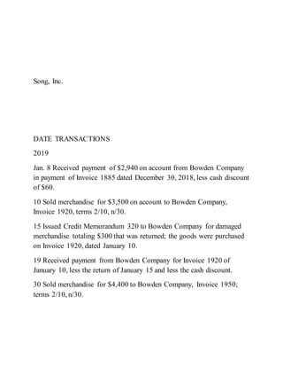 Song, Inc.
DATE TRANSACTIONS
2019
Jan. 8 Received payment of $2,940 on account from Bowden Company
in payment of Invoice 1885 dated December 30, 2018, less cash discount
of $60.
10 Sold merchandise for $3,500 on account to Bowden Company,
Invoice 1920, terms 2/10, n/30.
15 Issued Credit Memorandum 320 to Bowden Company for damaged
merchandise totaling $300 that was returned; the goods were purchased
on Invoice 1920, dated January 10.
19 Received payment from Bowden Company for Invoice 1920 of
January 10, less the return of January 15 and less the cash discount.
30 Sold merchandise for $4,400 to Bowden Company, Invoice 1950;
terms 2/10, n/30.
 