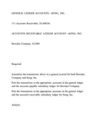 GENERAL LEDGER ACCOUNTS—SONG, INC.
111 Accounts Receivable, $3,000 Dr.
ACCOUNTS RECEIVABLE LEDGER ACCOUNT—SONG, INC.
Bowden Company, $3,000
Required:
Journalize the transactions above in a general journal for both Bowden
Company and Song, Inc.
Post the transactions to the appropriate accounts in the general ledger
and the accounts payable subsidiary ledger for Bowden Company.
Post the transactions to the appropriate accounts in the general ledger
and the accounts receivable subsidiary ledger for Song, Inc.
Analyze:
 