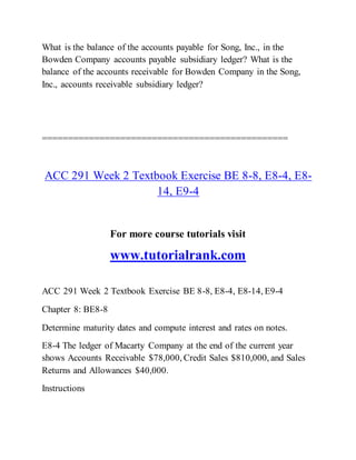What is the balance of the accounts payable for Song, Inc., in the
Bowden Company accounts payable subsidiary ledger? What is the
balance of the accounts receivable for Bowden Company in the Song,
Inc., accounts receivable subsidiary ledger?
===============================================
ACC 291 Week 2 Textbook Exercise BE 8-8, E8-4, E8-
14, E9-4
For more course tutorials visit
www.tutorialrank.com
ACC 291 Week 2 Textbook Exercise BE 8-8, E8-4, E8-14, E9-4
Chapter 8: BE8-8
Determine maturity dates and compute interest and rates on notes.
E8-4 The ledger of Macarty Company at the end of the current year
shows Accounts Receivable $78,000, Credit Sales $810,000, and Sales
Returns and Allowances $40,000.
Instructions
 