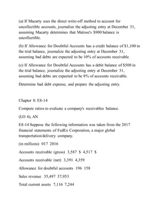 (a) If Macarty uses the direct write‐off method to account for
uncollectible accounts, journalize the adjusting entry at December 31,
assuming Macarty determines that Matisse's $900 balance is
uncollectible.
(b) If Allowance for Doubtful Accounts has a credit balance of $1,100 in
the trial balance, journalize the adjusting entry at December 31,
assuming bad debts are expected to be 10% of accounts receivable.
(c) If Allowance for Doubtful Accounts has a debit balance of $500 in
the trial balance, journalize the adjusting entry at December 31,
assuming bad debts are expected to be 8% of accounts receivable.
Determine bad debt expense, and prepare the adjusting entry.
Chapter 8: E8-14
Compute ratios to evaluate a company's receivables balance.
(LO 4), AN
E8-14 Suppose the following information was taken from the 2017
financial statements of FedEx Corporation, a major global
transportation/delivery company.
(in millions) 017 2016
Accounts receivable (gross) 3,587 $ 4,517 $
Accounts receivable (net) 3,391 4,359
Allowance for doubtful accounts 196 158
Sales revenue 35,497 37,953
Total current assets 7,116 7,244
 