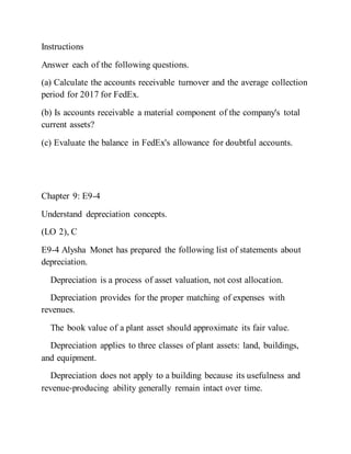 Instructions
Answer each of the following questions.
(a) Calculate the accounts receivable turnover and the average collection
period for 2017 for FedEx.
(b) Is accounts receivable a material component of the company's total
current assets?
(c) Evaluate the balance in FedEx's allowance for doubtful accounts.
Chapter 9: E9-4
Understand depreciation concepts.
(LO 2), C
E9-4 Alysha Monet has prepared the following list of statements about
depreciation.
Depreciation is a process of asset valuation, not cost allocation.
Depreciation provides for the proper matching of expenses with
revenues.
The book value of a plant asset should approximate its fair value.
Depreciation applies to three classes of plant assets: land, buildings,
and equipment.
Depreciation does not apply to a building because its usefulness and
revenue‐producing ability generally remain intact over time.
 