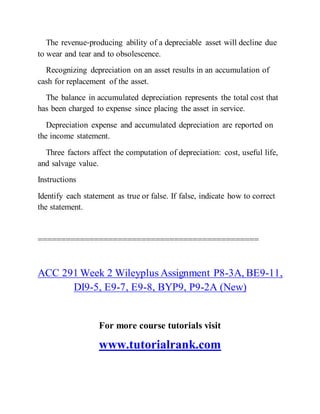 The revenue‐producing ability of a depreciable asset will decline due
to wear and tear and to obsolescence.
Recognizing depreciation on an asset results in an accumulation of
cash for replacement of the asset.
The balance in accumulated depreciation represents the total cost that
has been charged to expense since placing the asset in service.
Depreciation expense and accumulated depreciation are reported on
the income statement.
Three factors affect the computation of depreciation: cost, useful life,
and salvage value.
Instructions
Identify each statement as true or false. If false, indicate how to correct
the statement.
===============================================
ACC 291 Week 2 Wileyplus Assignment P8-3A, BE9-11,
DI9-5, E9-7, E9-8, BYP9, P9-2A (New)
For more course tutorials visit
www.tutorialrank.com
 