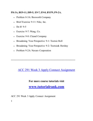P8-3A, BE9-11, DI9-5, E9-7, E9-8, BYP9, P9-2A.
 Problem 8-3A: Bosworth Company
 Brief Exercise 9-11: Nike, Inc.
 Do It! 9-5
 Exercise 9-7: Wang, Co.
 Exercise 9-8: Cleand Company
 Broadening Your Perspective 9-1: Tootsie Roll
 Broadening Your Perspective 9-2: Tootsie& Hershey
 Problem 9-2A: Navaro Corporation
===============================================
ACC 291 Week 3 Apply Connect Assignment
For more course tutorials visit
www.tutorialrank.com
ACC 291 Week 3 Apply Connect Assignment
1
 