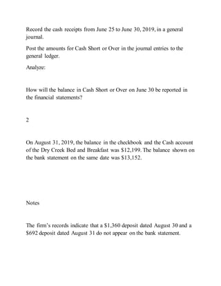 Record the cash receipts from June 25 to June 30, 2019, in a general
journal.
Post the amounts for Cash Short or Over in the journal entries to the
general ledger.
Analyze:
How will the balance in Cash Short or Over on June 30 be reported in
the financial statements?
2
On August 31, 2019, the balance in the checkbook and the Cash account
of the Dry Creek Bed and Breakfast was $12,199. The balance shown on
the bank statement on the same date was $13,152.
Notes
The firm’s records indicate that a $1,360 deposit dated August 30 and a
$692 deposit dated August 31 do not appear on the bank statement.
 