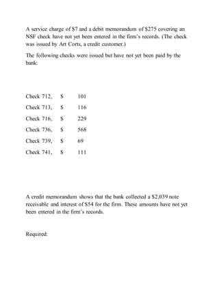 A service charge of $7 and a debit memorandum of $275 covering an
NSF check have not yet been entered in the firm’s records. (The check
was issued by Art Corts, a credit customer.)
The following checks were issued but have not yet been paid by the
bank:
Check 712, $ 101
Check 713, $ 116
Check 716, $ 229
Check 736, $ 568
Check 739, $ 69
Check 741, $ 111
A credit memorandum shows that the bank collected a $2,039 note
receivable and interest of $54 for the firm. These amounts have not yet
been entered in the firm’s records.
Required:
 
