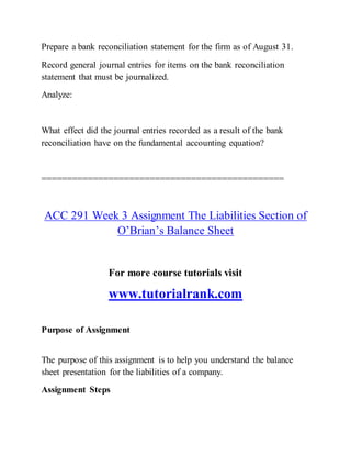 Prepare a bank reconciliation statement for the firm as of August 31.
Record general journal entries for items on the bank reconciliation
statement that must be journalized.
Analyze:
What effect did the journal entries recorded as a result of the bank
reconciliation have on the fundamental accounting equation?
===============================================
ACC 291 Week 3 Assignment The Liabilities Section of
O’Brian’s Balance Sheet
For more course tutorials visit
www.tutorialrank.com
Purpose of Assignment
The purpose of this assignment is to help you understand the balance
sheet presentation for the liabilities of a company.
Assignment Steps
 