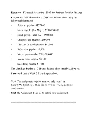 Resources: Financial Accounting: Tools for Business Decision Making
Prepare the liabilities section of O’Brian’s balance sheet using the
following information:
· Accounts payable $157,000
· Notes payable (due May 1, 2018) $20,000
· Bonds payable (due 2021) $900,000
· Unearned rent revenue $240,000
· Discount on bonds payable $41,000
· FICA taxes payable $7,800
· Interest payable (due 2019) $80,000
· Income taxes payable $3,500
· Sales taxes payable $1,700
The Liabilities Section of O’Brian’s balance sheet must be 525 words.
Show work on the Week 3 Excel® spreadsheet.
Note: This assignment requires that you only submit an
Excel® Workbook file. There are no written or APA guideline
requirements.
Click the Assignment Files tab to submit your assignment.
===============================================
 