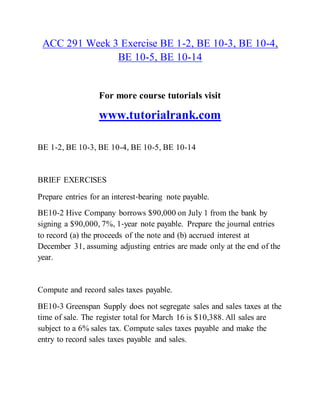 ACC 291 Week 3 Exercise BE 1-2, BE 10-3, BE 10-4,
BE 10-5, BE 10-14
For more course tutorials visit
www.tutorialrank.com
BE 1-2, BE 10-3, BE 10-4, BE 10-5, BE 10-14
BRIEF EXERCISES
Prepare entries for an interest‐bearing note payable.
BE10-2 Hive Company borrows $90,000 on July 1 from the bank by
signing a $90,000, 7%, 1‐year note payable. Prepare the journal entries
to record (a) the proceeds of the note and (b) accrued interest at
December 31, assuming adjusting entries are made only at the end of the
year.
Compute and record sales taxes payable.
BE10-3 Greenspan Supply does not segregate sales and sales taxes at the
time of sale. The register total for March 16 is $10,388. All sales are
subject to a 6% sales tax. Compute sales taxes payable and make the
entry to record sales taxes payable and sales.
 