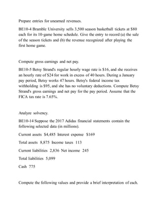 Prepare entries for unearned revenues.
BE10-4 Bramble University sells 3,500 season basketball tickets at $80
each for its 10‐game home schedule. Give the entry to record (a) the sale
of the season tickets and (b) the revenue recognized after playing the
first home game.
Compute gross earnings and net pay.
BE10-5 Betsy Strand's regular hourly wage rate is $16, and she receives
an hourly rate of $24 for work in excess of 40 hours. During a January
pay period, Betsy works 47 hours. Betsy's federal income tax
withholding is $95, and she has no voluntary deductions. Compute Betsy
Strand's gross earnings and net pay for the pay period. Assume that the
FICA tax rate is 7.65%.
Analyze solvency.
BE10-14 Suppose the 2017 Adidas financial statements contain the
following selected data (in millions).
Current assets $4,485 Interest expense $169
Total assets 8,875 Income taxes 113
Current liabilities 2,836 Net income 245
Total liabilities 5,099
Cash 775
Compute the following values and provide a brief interpretation of each.
 