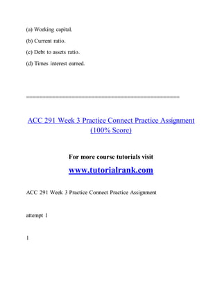 (a) Working capital.
(b) Current ratio.
(c) Debt to assets ratio.
(d) Times interest earned.
===============================================
ACC 291 Week 3 Practice Connect Practice Assignment
(100% Score)
For more course tutorials visit
www.tutorialrank.com
ACC 291 Week 3 Practice Connect Practice Assignment
attempt 1
1
 