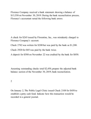 Florence Company received a bank statement showing a balance of
$13,550 on November 30, 2019. During the bank reconciliation process,
Florence’s accountant noted the following bank errors:
A check for $265 issued by Florentine, Inc., was mistakenly charged to
Florence Company’s account.
Check 2782 was written for $200 but was paid by the bank as $1,200.
Check 2920 for $85 was paid by the bank twice.
A deposit for $580 on November 22 was credited by the bank for $850.
Assuming outstanding checks total $2,450, prepare the adjusted bank
balance section of the November 30, 2019, bank reconciliation.
2
On January 2, The Public Legal Clinic issued Check 2108 for $450 to
establish a petty cash fund. Indicate how this transaction would be
recorded in a general journal.
 