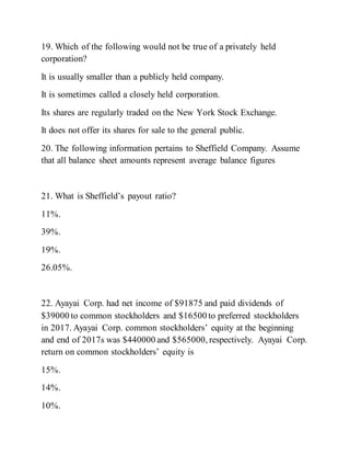 19. Which of the following would not be true of a privately held
corporation?
It is usually smaller than a publicly held company.
It is sometimes called a closely held corporation.
Its shares are regularly traded on the New York Stock Exchange.
It does not offer its shares for sale to the general public.
20. The following information pertains to Sheffield Company. Assume
that all balance sheet amounts represent average balance figures
21. What is Sheffield’s payout ratio?
11%.
39%.
19%.
26.05%.
22. Ayayai Corp. had net income of $91875 and paid dividends of
$39000 to common stockholders and $16500 to preferred stockholders
in 2017. Ayayai Corp. common stockholders’ equity at the beginning
and end of 2017s was $440000 and $565000, respectively. Ayayai Corp.
return on common stockholders’ equity is
15%.
14%.
10%.
 