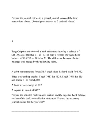 Prepare the journal entries in a general journal to record the four
transactions above. (Round your answers to 2 decimal places.)
5
Teng Corporation received a bank statement showing a balance of
$15,700 as of October 31, 2019. The firm’s records showed a book
balance of $15,262 on October 31. The difference between the two
balances was caused by the following items.
A debit memorandum for an NSF check from Richard Wolf for $332.
Three outstanding checks: Check 7017 for $124, Check 7098 for $55,
and Check 7107 for $1,560.
A bank service charge of $12.
A deposit in transit of $957.
Prepare the adjusted bank balance section and the adjusted book balance
section of the bank reconciliation statement. Prepare the necessary
journal entries for the year 2019.
===============================================
 