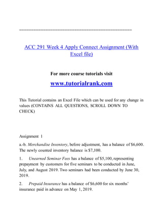 ===============================================
ACC 291 Week 4 Apply Connect Assignment (With
Excel file)
For more course tutorials visit
www.tutorialrank.com
This Tutorial contains an Excel File which can be used for any change in
values (CONTAINS ALL QUESTIONS, SCROLL DOWN TO
CHECK)
Assignment 1
a.-b. Merchandise Inventory, before adjustment, has a balance of $6,600.
The newly counted inventory balance is $7,100.
1. Unearned Seminar Fees has a balance of $5,100, representing
prepayment by customers for five seminars to be conducted in June,
July, and August 2019. Two seminars had been conducted by June 30,
2019.
2. Prepaid Insurance has a balance of $6,600 for six months’
insurance paid in advance on May 1, 2019.
 