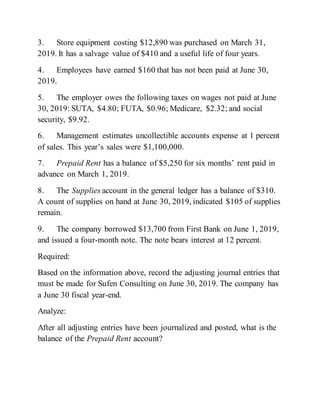 3. Store equipment costing $12,890 was purchased on March 31,
2019. It has a salvage value of $410 and a useful life of four years.
4. Employees have earned $160 that has not been paid at June 30,
2019.
5. The employer owes the following taxes on wages not paid at June
30, 2019: SUTA, $4.80; FUTA, $0.96; Medicare, $2.32; and social
security, $9.92.
6. Management estimates uncollectible accounts expense at 1 percent
of sales. This year’s sales were $1,100,000.
7. Prepaid Rent has a balance of $5,250 for six months’ rent paid in
advance on March 1, 2019.
8. The Supplies account in the general ledger has a balance of $310.
A count of supplies on hand at June 30, 2019, indicated $105 of supplies
remain.
9. The company borrowed $13,700 from First Bank on June 1, 2019,
and issued a four-month note. The note bears interest at 12 percent.
Required:
Based on the information above, record the adjusting journal entries that
must be made for Sufen Consulting on June 30, 2019. The company has
a June 30 fiscal year-end.
Analyze:
After all adjusting entries have been journalized and posted, what is the
balance of the Prepaid Rent account?
 