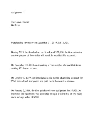 Assignment 1
The Green Thumb
Gardener
Merchandise inventory on December 31, 2019, is $11,521.
During 2019, the firm had net credit sales of $27,000; the firm estimates
that 0.6 percent of these sales will result in uncollectible accounts.
On December 31, 2019, an inventory of the supplies showed that items
costing $235 were on hand.
On October 1, 2019, the firm signed a six-month advertising contract for
$960 with a local newspaper and paid the full amount in advance.
On January 2, 2018, the firm purchased store equipment for $7,620. At
that time, the equipment was estimated to have a useful life of five years
and a salvage value of $520.
 