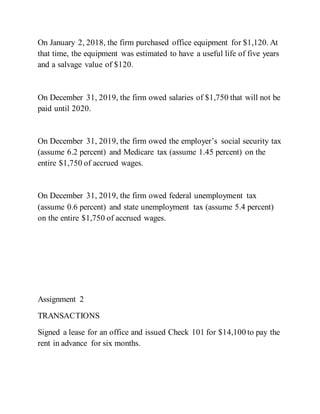 On January 2, 2018, the firm purchased office equipment for $1,120. At
that time, the equipment was estimated to have a useful life of five years
and a salvage value of $120.
On December 31, 2019, the firm owed salaries of $1,750 that will not be
paid until 2020.
On December 31, 2019, the firm owed the employer’s social security tax
(assume 6.2 percent) and Medicare tax (assume 1.45 percent) on the
entire $1,750 of accrued wages.
On December 31, 2019, the firm owed federal unemployment tax
(assume 0.6 percent) and state unemployment tax (assume 5.4 percent)
on the entire $1,750 of accrued wages.
Assignment 2
TRANSACTIONS
Signed a lease for an office and issued Check 101 for $14,100 to pay the
rent in advance for six months.
 