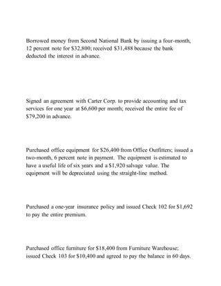 Borrowed money from Second National Bank by issuing a four-month,
12 percent note for $32,800; received $31,488 because the bank
deducted the interest in advance.
Signed an agreement with Carter Corp. to provide accounting and tax
services for one year at $6,600 per month; received the entire fee of
$79,200 in advance.
Purchased office equipment for $26,400 from Office Outfitters; issued a
two-month, 6 percent note in payment. The equipment is estimated to
have a useful life of six years and a $1,920 salvage value. The
equipment will be depreciated using the straight-line method.
Purchased a one-year insurance policy and issued Check 102 for $1,692
to pay the entire premium.
Purchased office furniture for $18,400 from Furniture Warehouse;
issued Check 103 for $10,400 and agreed to pay the balance in 60 days.
 