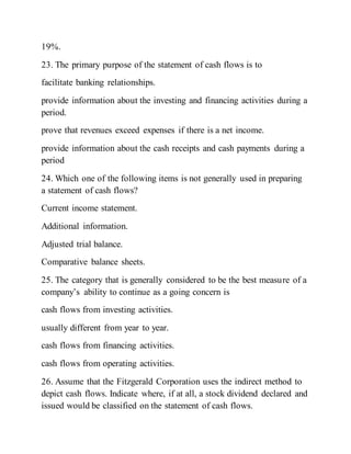 19%.
23. The primary purpose of the statement of cash flows is to
facilitate banking relationships.
provide information about the investing and financing activities during a
period.
prove that revenues exceed expenses if there is a net income.
provide information about the cash receipts and cash payments during a
period
24. Which one of the following items is not generally used in preparing
a statement of cash flows?
Current income statement.
Additional information.
Adjusted trial balance.
Comparative balance sheets.
25. The category that is generally considered to be the best measure of a
company’s ability to continue as a going concern is
cash flows from investing activities.
usually different from year to year.
cash flows from financing activities.
cash flows from operating activities.
26. Assume that the Fitzgerald Corporation uses the indirect method to
depict cash flows. Indicate where, if at all, a stock dividend declared and
issued would be classified on the statement of cash flows.
 