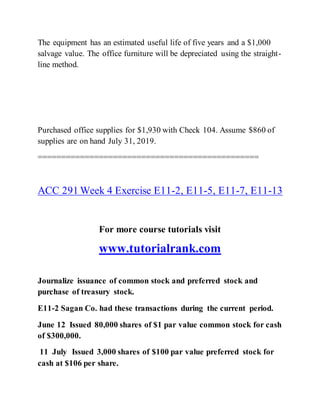 The equipment has an estimated useful life of five years and a $1,000
salvage value. The office furniture will be depreciated using the straight-
line method.
Purchased office supplies for $1,930 with Check 104. Assume $860 of
supplies are on hand July 31, 2019.
===============================================
ACC 291 Week 4 Exercise E11-2, E11-5, E11-7, E11-13
For more course tutorials visit
www.tutorialrank.com
Journalize issuance of common stock and preferred stock and
purchase of treasury stock.
E11-2 Sagan Co. had these transactions during the current period.
June 12 Issued 80,000 shares of $1 par value common stock for cash
of $300,000.
11 July Issued 3,000 shares of $100 par value preferred stock for
cash at $106 per share.
 