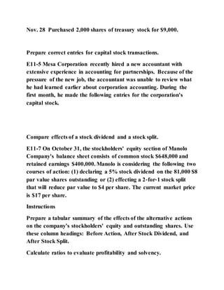Nov. 28 Purchased 2,000 shares of treasury stock for $9,000.
Prepare correct entries for capital stock transactions.
E11-5 Mesa Corporation recently hired a new accountant with
extensive experience in accounting for partnerships. Because of the
pressure of the new job, the accountant was unable to review what
he had learned earlier about corporation accounting. During the
first month, he made the following entries for the corporation's
capital stock.
Compare effects of a stock dividend and a stock split.
E11-7 On October 31, the stockholders' equity section of Manolo
Company's balance sheet consists of common stock $648,000 and
retained earnings $400,000. Manolo is considering the following two
courses of action: (1) declaring a 5% stock dividend on the 81,000 $8
par value shares outstanding or (2) effecting a 2‐for‐1 stock split
that will reduce par value to $4 per share. The current market price
is $17 per share.
Instructions
Prepare a tabular summary of the effects of the alternative actions
on the company's stockholders' equity and outstanding shares. Use
these column headings: Before Action, After Stock Dividend, and
After Stock Split.
Calculate ratios to evaluate profitability and solvency.
 