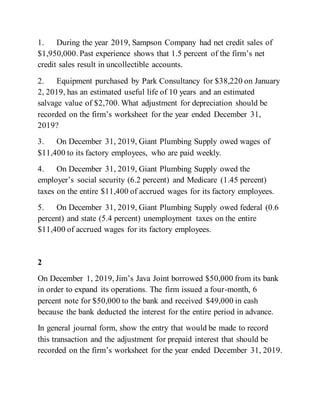 1. During the year 2019, Sampson Company had net credit sales of
$1,950,000. Past experience shows that 1.5 percent of the firm’s net
credit sales result in uncollectible accounts.
2. Equipment purchased by Park Consultancy for $38,220 on January
2, 2019, has an estimated useful life of 10 years and an estimated
salvage value of $2,700. What adjustment for depreciation should be
recorded on the firm’s worksheet for the year ended December 31,
2019?
3. On December 31, 2019, Giant Plumbing Supply owed wages of
$11,400 to its factory employees, who are paid weekly.
4. On December 31, 2019, Giant Plumbing Supply owed the
employer’s social security (6.2 percent) and Medicare (1.45 percent)
taxes on the entire $11,400 of accrued wages for its factory employees.
5. On December 31, 2019, Giant Plumbing Supply owed federal (0.6
percent) and state (5.4 percent) unemployment taxes on the entire
$11,400 of accrued wages for its factory employees.
2
On December 1, 2019, Jim’s Java Joint borrowed $50,000 from its bank
in order to expand its operations. The firm issued a four-month, 6
percent note for $50,000 to the bank and received $49,000 in cash
because the bank deducted the interest for the entire period in advance.
In general journal form, show the entry that would be made to record
this transaction and the adjustment for prepaid interest that should be
recorded on the firm’s worksheet for the year ended December 31, 2019.
 