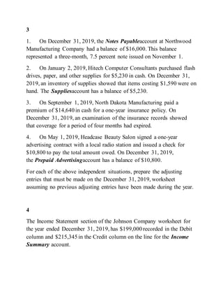 3
1. On December 31, 2019, the Notes Payableaccount at Northwood
Manufacturing Company had a balance of $16,000. This balance
represented a three-month, 7.5 percent note issued on November 1.
2. On January 2, 2019, Hitech Computer Consultants purchased flash
drives, paper, and other supplies for $5,230 in cash. On December 31,
2019, an inventory of supplies showed that items costing $1,590 were on
hand. The Suppliesaccount has a balance of $5,230.
3. On September 1, 2019, North Dakota Manufacturing paid a
premium of $14,640 in cash for a one-year insurance policy. On
December 31, 2019, an examination of the insurance records showed
that coverage for a period of four months had expired.
4. On May 1, 2019, Headcase Beauty Salon signed a one-year
advertising contract with a local radio station and issued a check for
$10,800 to pay the total amount owed. On December 31, 2019,
the Prepaid Advertisingaccount has a balance of $10,800.
For each of the above independent situations, prepare the adjusting
entries that must be made on the December 31, 2019, worksheet
assuming no previous adjusting entries have been made during the year.
4
The Income Statement section of the Johnson Company worksheet for
the year ended December 31, 2019, has $199,000 recorded in the Debit
column and $215,345 in the Credit column on the line for the Income
Summary account.
 