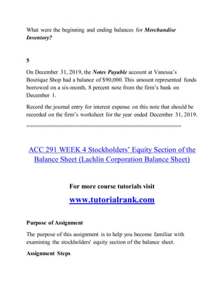 What were the beginning and ending balances for Merchandise
Inventory?
5
On December 31, 2019, the Notes Payable account at Vanessa’s
Boutique Shop had a balance of $90,000. This amount represented funds
borrowed on a six-month, 8 percent note from the firm’s bank on
December 1.
Record the journal entry for interest expense on this note that should be
recorded on the firm’s worksheet for the year ended December 31, 2019.
===============================================
ACC 291 WEEK 4 Stockholders’ Equity Section of the
Balance Sheet (Lachlin Corporation Balance Sheet)
For more course tutorials visit
www.tutorialrank.com
Purpose of Assignment
The purpose of this assignment is to help you become familiar with
examining the stockholders' equity section of the balance sheet.
Assignment Steps
 