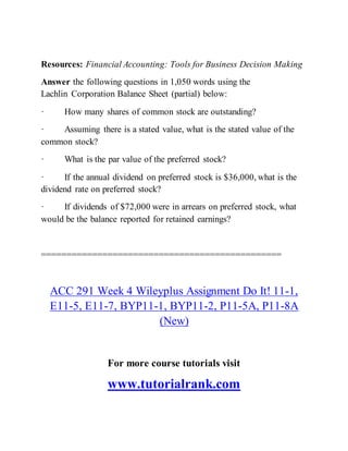 Resources: Financial Accounting: Tools for Business Decision Making
Answer the following questions in 1,050 words using the
Lachlin Corporation Balance Sheet (partial) below:
· How many shares of common stock are outstanding?
· Assuming there is a stated value, what is the stated value of the
common stock?
· What is the par value of the preferred stock?
· If the annual dividend on preferred stock is $36,000, what is the
dividend rate on preferred stock?
· If dividends of $72,000 were in arrears on preferred stock, what
would be the balance reported for retained earnings?
===============================================
ACC 291 Week 4 Wileyplus Assignment Do It! 11-1,
E11-5, E11-7, BYP11-1, BYP11-2, P11-5A, P11-8A
(New)
For more course tutorials visit
www.tutorialrank.com
 