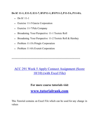 Do It! 11-1, E11-5, E11-7, BYP11-1, BYP11-2,P11-5A, P11-8A.
 Do It! 11-1
 Exercise 11-5 Garcia Corporation
 Exercise 11-7 Pele Company
 Broadening Your Perspective 11-1 Tootsie Roll
 Broadening Your Perspective 11-2 Tootsie Roll & Hershey
 Problem 11-5A Pringle Corporation
 Problem 11-8A Everett Corporation
===============================================
ACC 291 Week 5 Apply Connect Assignment (Score
10/10) (with Excel File)
For more course tutorials visit
www.tutorialrank.com
This Tutorial contains an Excel File which can be used for any change in
values
 
