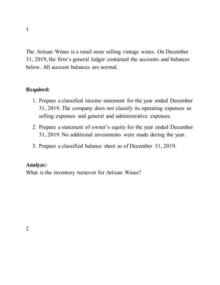 1
The Artisan Wines is a retail store selling vintage wines. On December
31, 2019, the firm’s general ledger contained the accounts and balances
below. All account balances are normal.
Required:
1. Prepare a classified income statement for the year ended December
31, 2019. The company does not classify its operating expenses as
selling expenses and general and administrative expenses.
2. Prepare a statement of owner’s equity for the year ended December
31, 2019. No additional investments were made during the year.
3. Prepare a classified balance sheet as of December 31, 2019.
Analyze:
What is the inventory turnover for Artisan Wines?
2
 