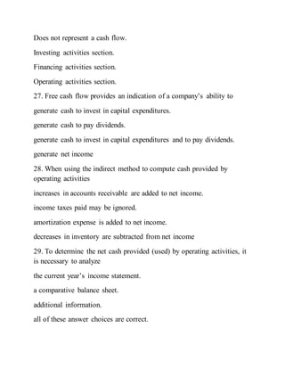 Does not represent a cash flow.
Investing activities section.
Financing activities section.
Operating activities section.
27. Free cash flow provides an indication of a company’s ability to
generate cash to invest in capital expenditures.
generate cash to pay dividends.
generate cash to invest in capital expenditures and to pay dividends.
generate net income
28. When using the indirect method to compute cash provided by
operating activities
increases in accounts receivable are added to net income.
income taxes paid may be ignored.
amortization expense is added to net income.
decreases in inventory are subtracted from net income
29. To determine the net cash provided (used) by operating activities, it
is necessary to analyze
the current year’s income statement.
a comparative balance sheet.
additional information.
all of these answer choices are correct.
 