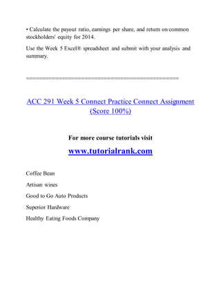 • Calculate the payout ratio, earnings per share, and return on common
stockholders' equity for 2014.
Use the Week 5 Excel® spreadsheet and submit with your analysis and
summary.
===============================================
ACC 291 Week 5 Connect Practice Connect Assignment
(Score 100%)
For more course tutorials visit
www.tutorialrank.com
Coffee Bean
Artisan wines
Good to Go Auto Products
Superior Hardware
Healthy Eating Foods Company
 