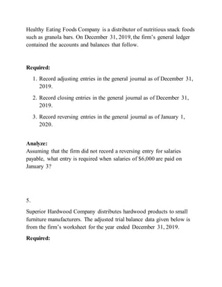 Healthy Eating Foods Company is a distributor of nutritious snack foods
such as granola bars. On December 31, 2019, the firm’s general ledger
contained the accounts and balances that follow.
Required:
1. Record adjusting entries in the general journal as of December 31,
2019.
2. Record closing entries in the general journal as of December 31,
2019.
3. Record reversing entries in the general journal as of January 1,
2020.
Analyze:
Assuming that the firm did not record a reversing entry for salaries
payable, what entry is required when salaries of $6,000 are paid on
January 3?
5.
Superior Hardwood Company distributes hardwood products to small
furniture manufacturers. The adjusted trial balance data given below is
from the firm’s worksheet for the year ended December 31, 2019.
Required:
 