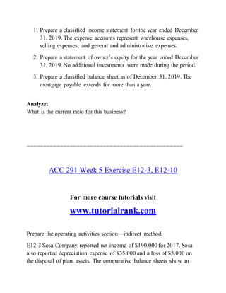 1. Prepare a classified income statement for the year ended December
31, 2019. The expense accounts represent warehouse expenses,
selling expenses, and general and administrative expenses.
2. Prepare a statement of owner’s equity for the year ended December
31, 2019. No additional investments were made during the period.
3. Prepare a classified balance sheet as of December 31, 2019. The
mortgage payable extends for more than a year.
Analyze:
What is the current ratio for this business?
===============================================
ACC 291 Week 5 Exercise E12-3, E12-10
For more course tutorials visit
www.tutorialrank.com
Prepare the operating activities section—indirect method.
E12-3 Sosa Company reported net income of $190,000 for 2017. Sosa
also reported depreciation expense of $35,000 and a loss of $5,000 on
the disposal of plant assets. The comparative balance sheets show an
 