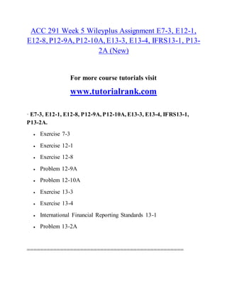 ACC 291 Week 5 Wileyplus Assignment E7-3, E12-1,
E12-8, P12-9A, P12-10A, E13-3, E13-4, IFRS13-1, P13-
2A (New)
For more course tutorials visit
www.tutorialrank.com
· E7-3, E12-1, E12-8, P12-9A, P12-10A, E13-3, E13-4, IFRS13-1,
P13-2A.
 Exercise 7-3
 Exercise 12-1
 Exercise 12-8
 Problem 12-9A
 Problem 12-10A
 Exercise 13-3
 Exercise 13-4
 International Financial Reporting Standards 13-1
 Problem 13-2A
===============================================
 