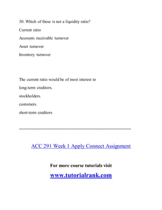 30. Which of these is not a liquidity ratio?
Current ratio
Accounts receivable turnover
Asset turnover
Inventory turnover
The current ratio would be of most interest to
long-term creditors.
stockholders.
customers.
short-term creditors
===============================================
ACC 291 Week 1 Apply Connect Assignment
For more course tutorials visit
www.tutorialrank.com
 
