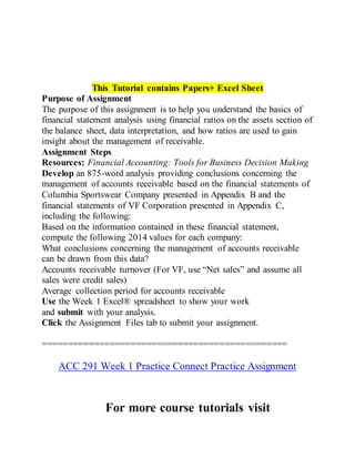This Tutorial contains Papers+ Excel Sheet
Purpose of Assignment
The purpose of this assignment is to help you understand the basics of
financial statement analysis using financial ratios on the assets section of
the balance sheet, data interpretation, and how ratios are used to gain
insight about the management of receivable.
Assignment Steps
Resources: Financial Accounting: Tools for Business Decision Making
Develop an 875-word analysis providing conclusions concerning the
management of accounts receivable based on the financial statements of
Columbia Sportswear Company presented in Appendix B and the
financial statements of VF Corporation presented in Appendix C,
including the following:
Based on the information contained in these financial statement,
compute the following 2014 values for each company:
What conclusions concerning the management of accounts receivable
can be drawn from this data?
Accounts receivable turnover (For VF, use “Net sales” and assume all
sales were credit sales)
Average collection period for accounts receivable
Use the Week 1 Excel® spreadsheet to show your work
and submit with your analysis.
Click the Assignment Files tab to submit your assignment.
===============================================
ACC 291 Week 1 Practice Connect Practice Assignment
For more course tutorials visit
 