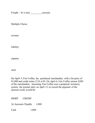 Freight – In is a(n) _________ account.
Multiple Choice
revenue
liability
expense
asset
On April 5, Fair Coffee, Inc. purchased merchandise with a list price of
$1,000 and credit terms 2/10, n/30. On April 6, Fair Coffee returns $200
of the merchandise. Assuming Fair Coffee uses a perpetual inventory
system, the journal entry on April 13, to record the payment of the
amount owed, would be:
DEBIT CREDIT
A) Accounts Payable 1,000
Cash 1,000
 