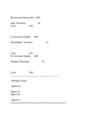 B) Accounts Reveivable 1,000
Sales Discounts 16
Cash 984
C) Accounts Payable 800
Merchandise Inventory 16
Cash 784
D) Accounts Payable 800
Purchase Discounts 16
Cash 784
________________________________________
Multiple Choice
Option D.
Option A.
Option B.
Option C.
===============================================
 